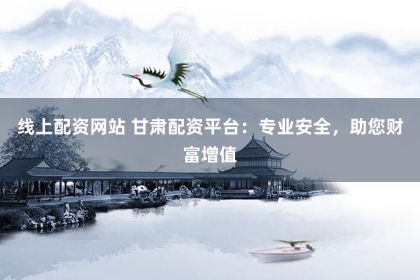 线上配资网站 甘肃配资平台：专业安全，助您财富增值