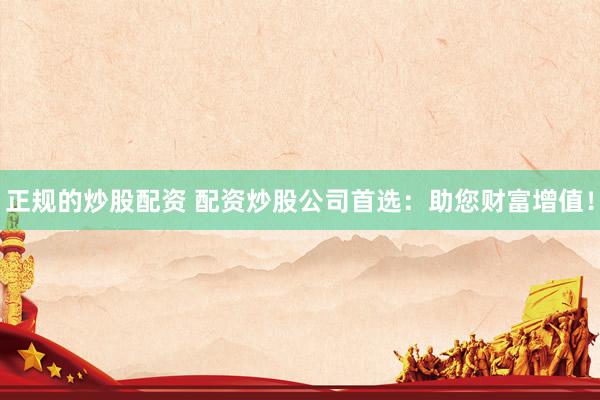 正规的炒股配资 配资炒股公司首选：助您财富增值！