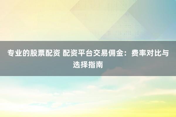 专业的股票配资 配资平台交易佣金：费率对比与选择指南