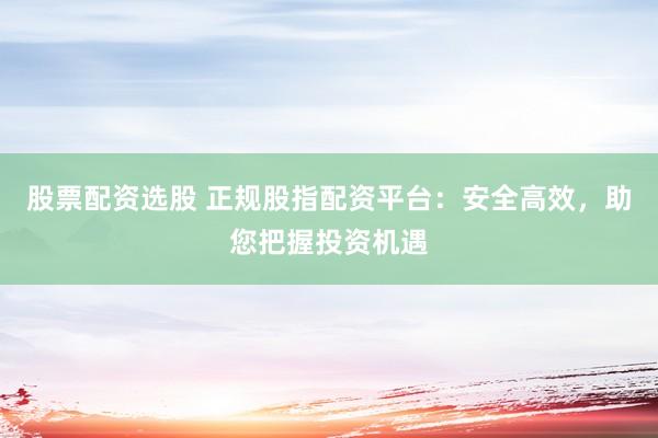 股票配资选股 正规股指配资平台：安全高效，助您把握投资机遇