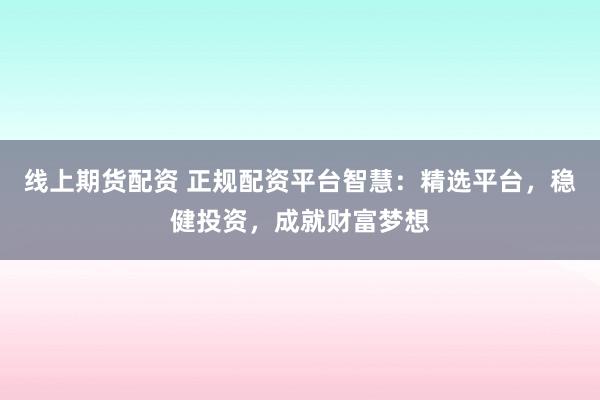 线上期货配资 正规配资平台智慧：精选平台，稳健投资，成就财富梦想