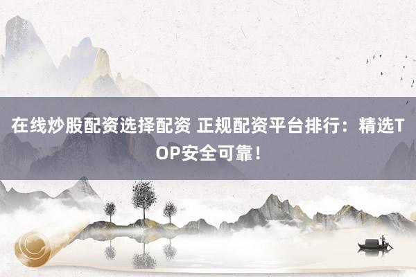 在线炒股配资选择配资 正规配资平台排行：精选TOP安全可靠！
