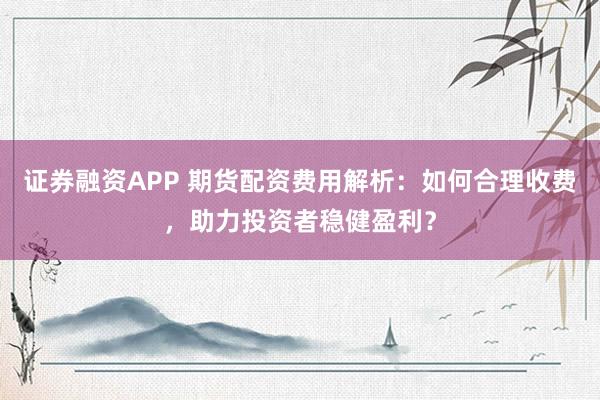 证券融资APP 期货配资费用解析：如何合理收费，助力投资者稳健盈利？