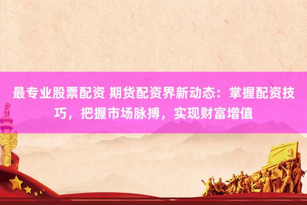 最专业股票配资 期货配资界新动态：掌握配资技巧，把握市场脉搏，实现财富增值