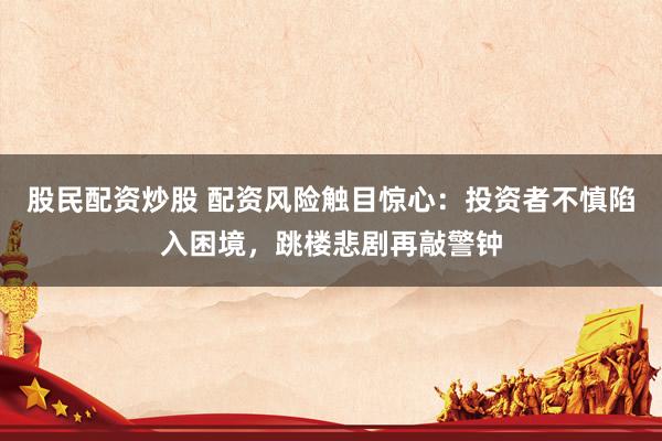 股民配资炒股 配资风险触目惊心：投资者不慎陷入困境，跳楼悲剧再敲警钟