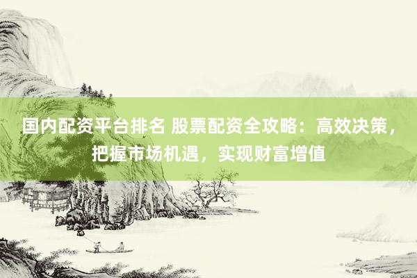 国内配资平台排名 股票配资全攻略：高效决策，把握市场机遇，实现财富增值