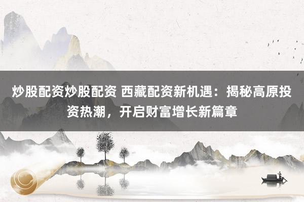 炒股配资炒股配资 西藏配资新机遇：揭秘高原投资热潮，开启财富增长新篇章