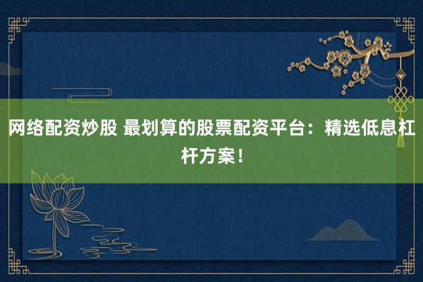 网络配资炒股 最划算的股票配资平台：精选低息杠杆方案！