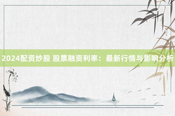 2024配资炒股 股票融资利率：最新行情与影响分析