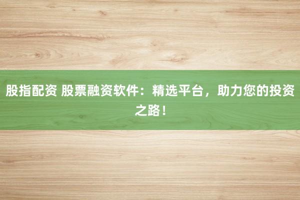 股指配资 股票融资软件：精选平台，助力您的投资之路！