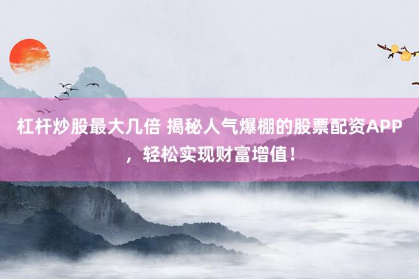 杠杆炒股最大几倍 揭秘人气爆棚的股票配资APP，轻松实现财富增值！