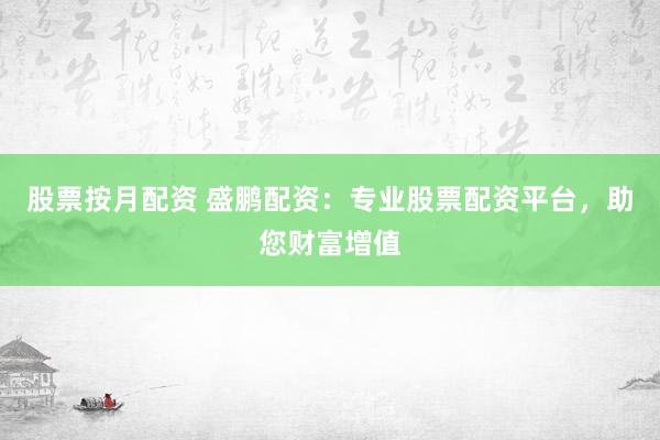 股票按月配资 盛鹏配资：专业股票配资平台，助您财富增值