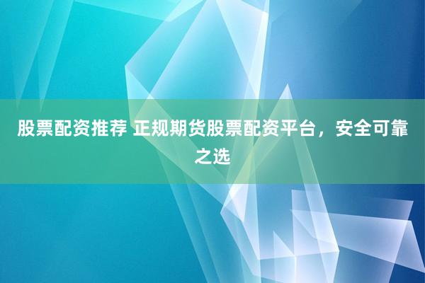 股票配资推荐 正规期货股票配资平台，安全可靠之选