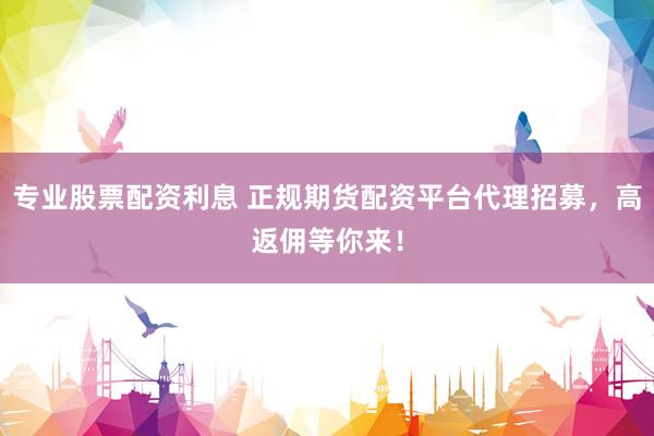 专业股票配资利息 正规期货配资平台代理招募，高返佣等你来！