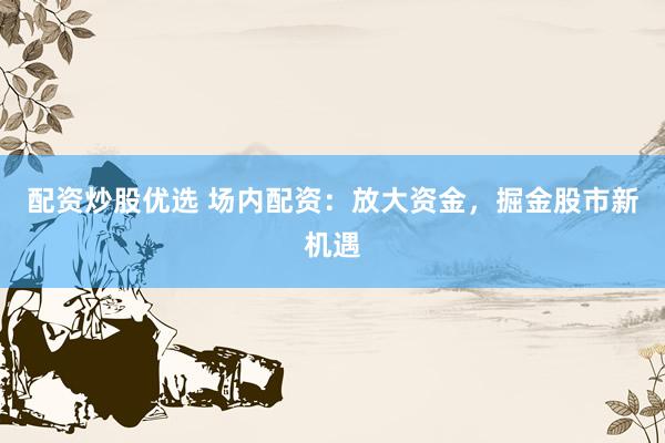 配资炒股优选 场内配资：放大资金，掘金股市新机遇