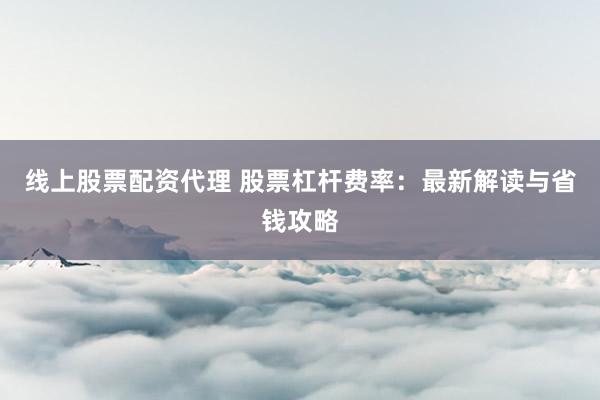 线上股票配资代理 股票杠杆费率：最新解读与省钱攻略