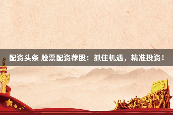 配资头条 股票配资荐股：抓住机遇，精准投资！
