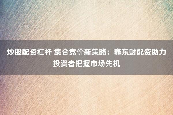 炒股配资杠杆 集合竞价新策略：鑫东财配资助力投资者把握市场先机