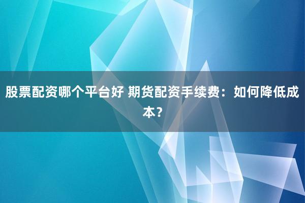 股票配资哪个平台好 期货配资手续费：如何降低成本？