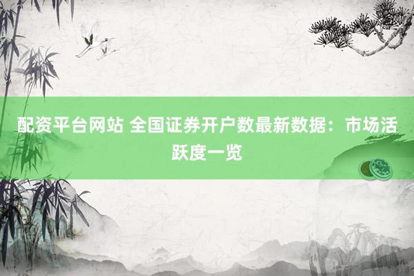 配资平台网站 全国证券开户数最新数据：市场活跃度一览