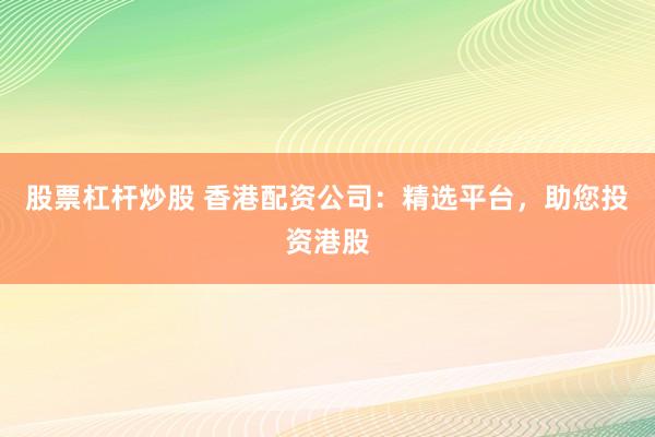 股票杠杆炒股 香港配资公司：精选平台，助您投资港股