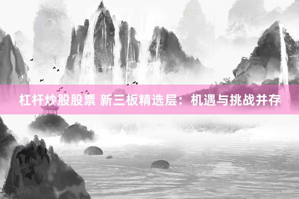 杠杆炒股股票 新三板精选层：机遇与挑战并存