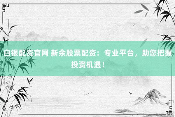 白银配资官网 新余股票配资：专业平台，助您把握投资机遇！