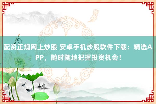 配资正规网上炒股 安卓手机炒股软件下载：精选APP，随时随地把握投资机会！