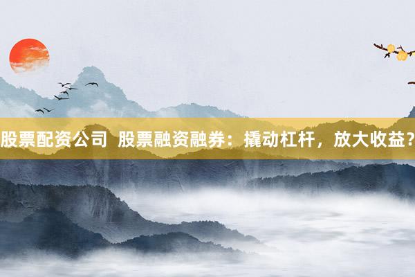 股票配资公司  股票融资融券：撬动杠杆，放大收益？
