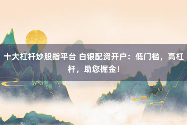 十大杠杆炒股指平台 白银配资开户:低门槛,高杠杆,助您掘金!
