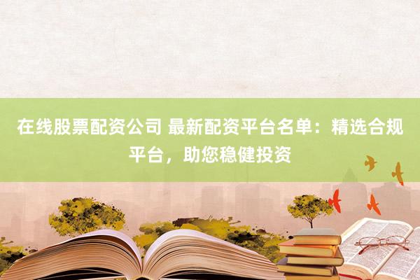 在线股票配资公司 最新配资平台名单:精选合规平台,助您稳健投资