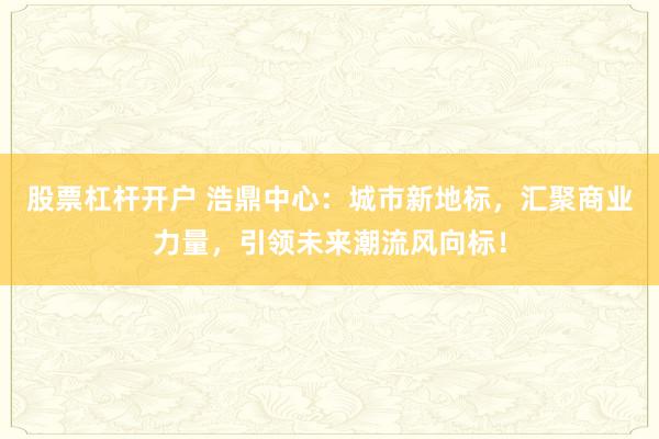 股票杠杆开户 浩鼎中心:城市新地标,汇聚商业力量,引领未来潮流风向标!