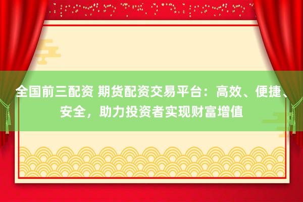 全国前三配资 期货配资交易平台:高效、便捷、安全,助力投资者实现财富增值