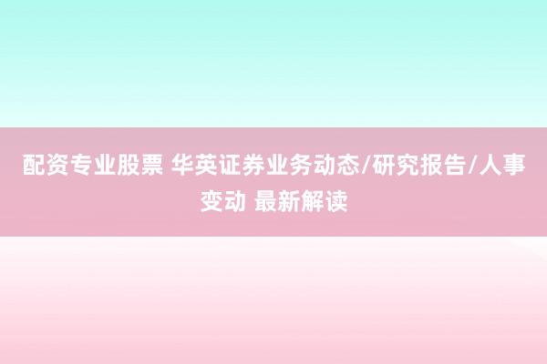 配资专业股票 华英证券业务动态/研究报告/人事变动 最新解读