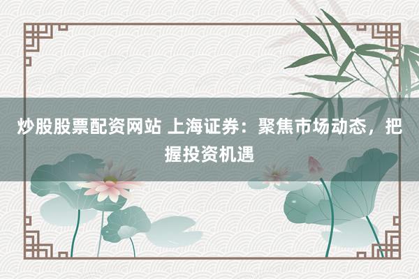 炒股股票配资网站 上海证券：聚焦市场动态，把握投资机遇