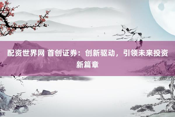 配资世界网 首创证券:创新驱动,引领未来投资新篇章
