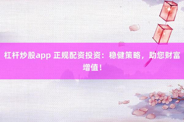 杠杆炒股app 正规配资投资：稳健策略，助您财富增值！