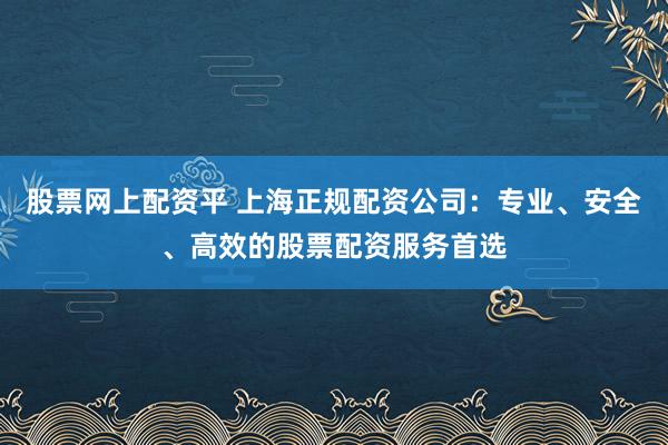 股票网上配资平 上海正规配资公司：专业、安全、高效的股票配资服务首选