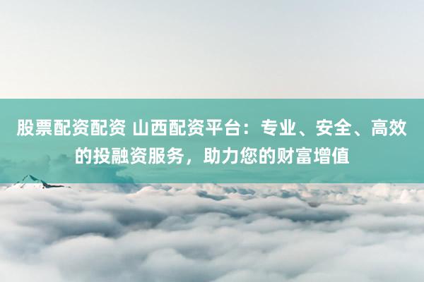 股票配资配资 山西配资平台：专业、安全、高效的投融资服务，助力您的财富增值