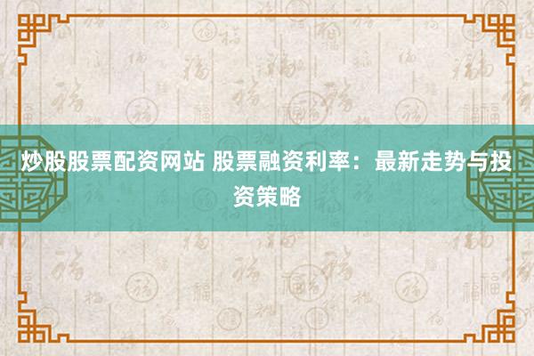 炒股股票配资网站 股票融资利率：最新走势与投资策略
