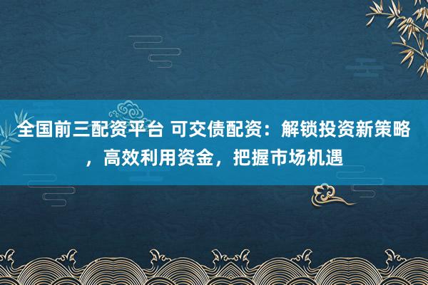 全国前三配资平台 可交债配资:解锁投资新策略,高效利用资金,把握市场机遇