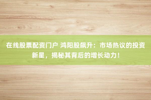 在线股票配资门户 鸿阳股飙升:市场热议的投资新星,揭秘其背后的增长动力!