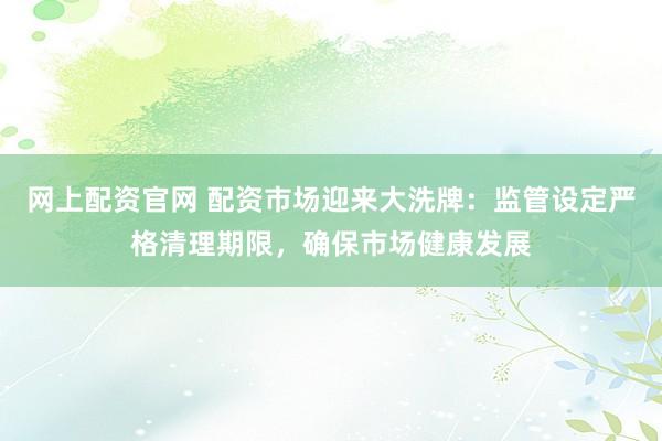 网上配资官网 配资市场迎来大洗牌:监管设定严格清理期限,确保市场健康发展