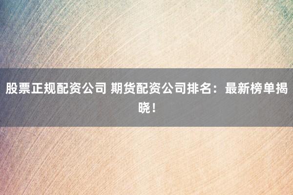 股票正规配资公司 期货配资公司排名：最新榜单揭晓！