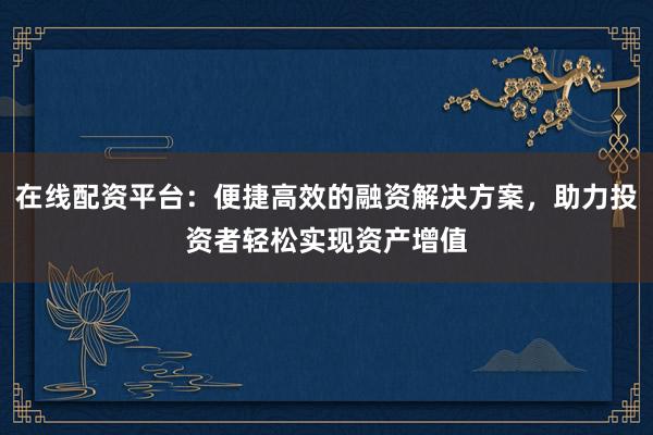 在线配资平台：便捷高效的融资解决方案，助力投资者轻松实现资产增值