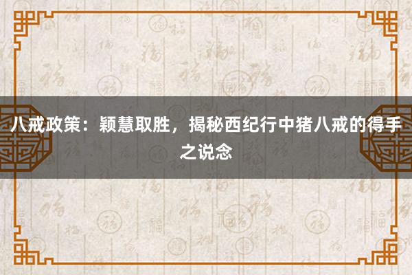 八戒政策：颖慧取胜，揭秘西纪行中猪八戒的得手之说念