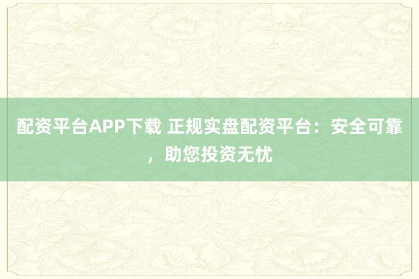 配资平台APP下载 正规实盘配资平台：安全可靠，助您投资无忧