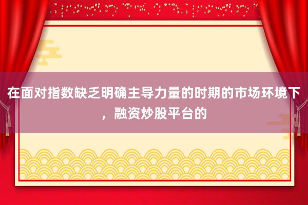 在面对指数缺乏明确主导力量的时期的市场环境下，融资炒股平台的