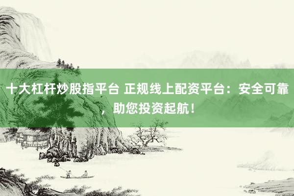 十大杠杆炒股指平台 正规线上配资平台：安全可靠，助您投资起航！