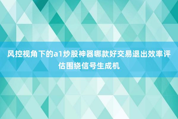 风控视角下的a1炒股神器哪款好交易退出效率评估围绕信号生成机